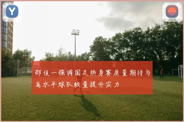 邵佳一强调国足热身赛质量期待与高水平球队较量提升实力