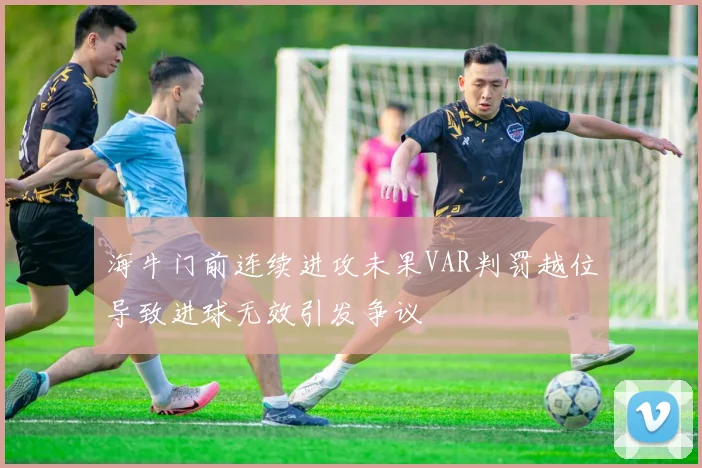 海牛门前连续进攻未果VAR判罚越位导致进球无效引发争议