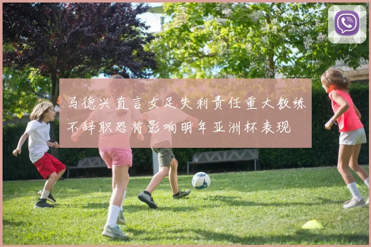 马德兴直言女足失利责任重大教练不辞职恐将影响明年亚洲杯表现