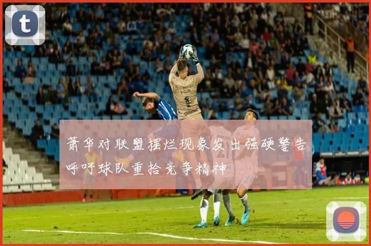 萧华对联盟摆烂现象发出强硬警告呼吁球队重拾竞争精神