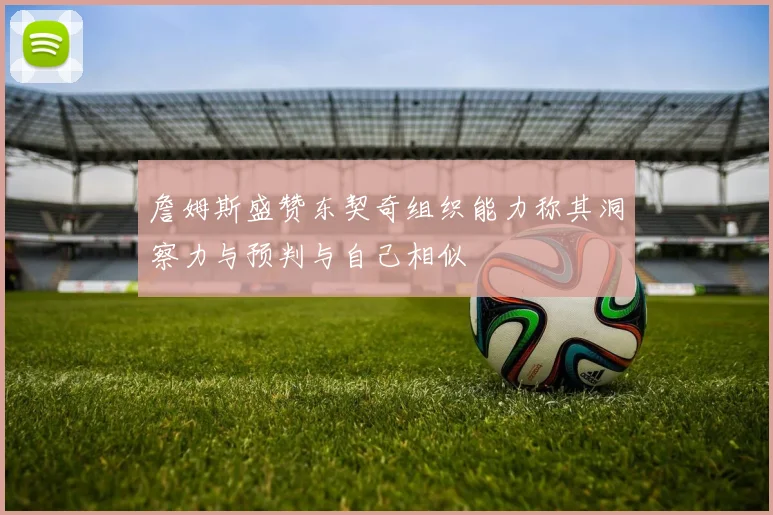 詹姆斯盛赞东契奇组织能力称其洞察力与预判与自己相似