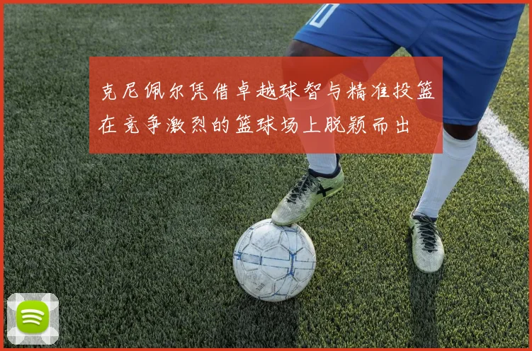 克尼佩尔凭借卓越球智与精准投篮在竞争激烈的篮球场上脱颖而出