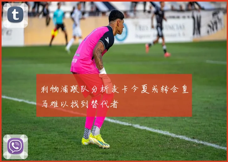 利物浦跟队分析麦卡今夏或转会皇马难以找到替代者